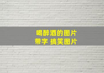 喝醉酒的图片带字 搞笑图片